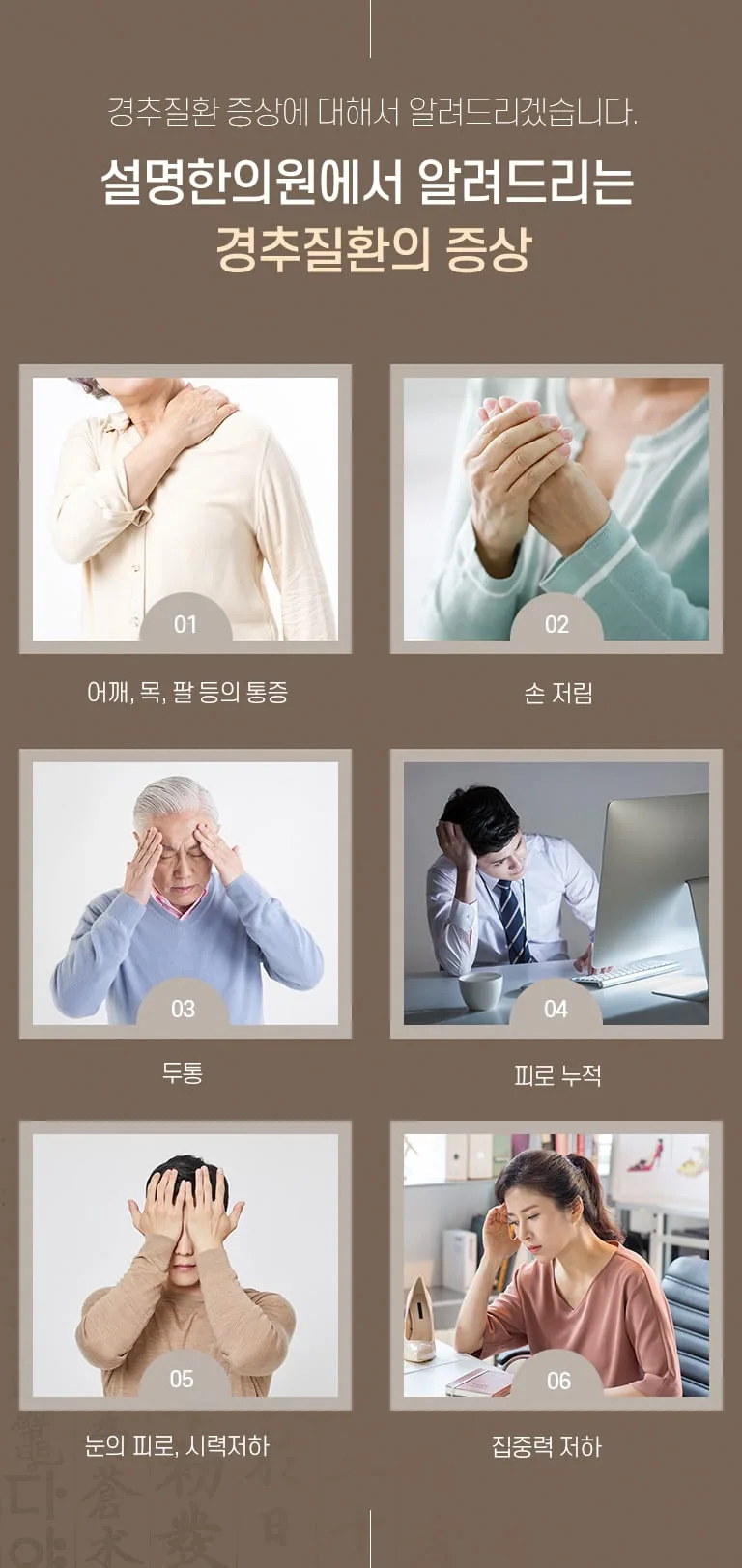 설명한의원에서 알려주는 경추질환 증상 6가지를 사진과 함께 정리한 진료소개 인포그래픽. 경추질환 증상에 대해서 알려드리겠습니다. 설명한의원에서 알려드리는 경추질환의 증상 01 어깨, 목, 팔 등의 통증 02 손 저림 03 두통 04 피로 누적 05 눈의 피로, 시력저하 06 집중력 저하
