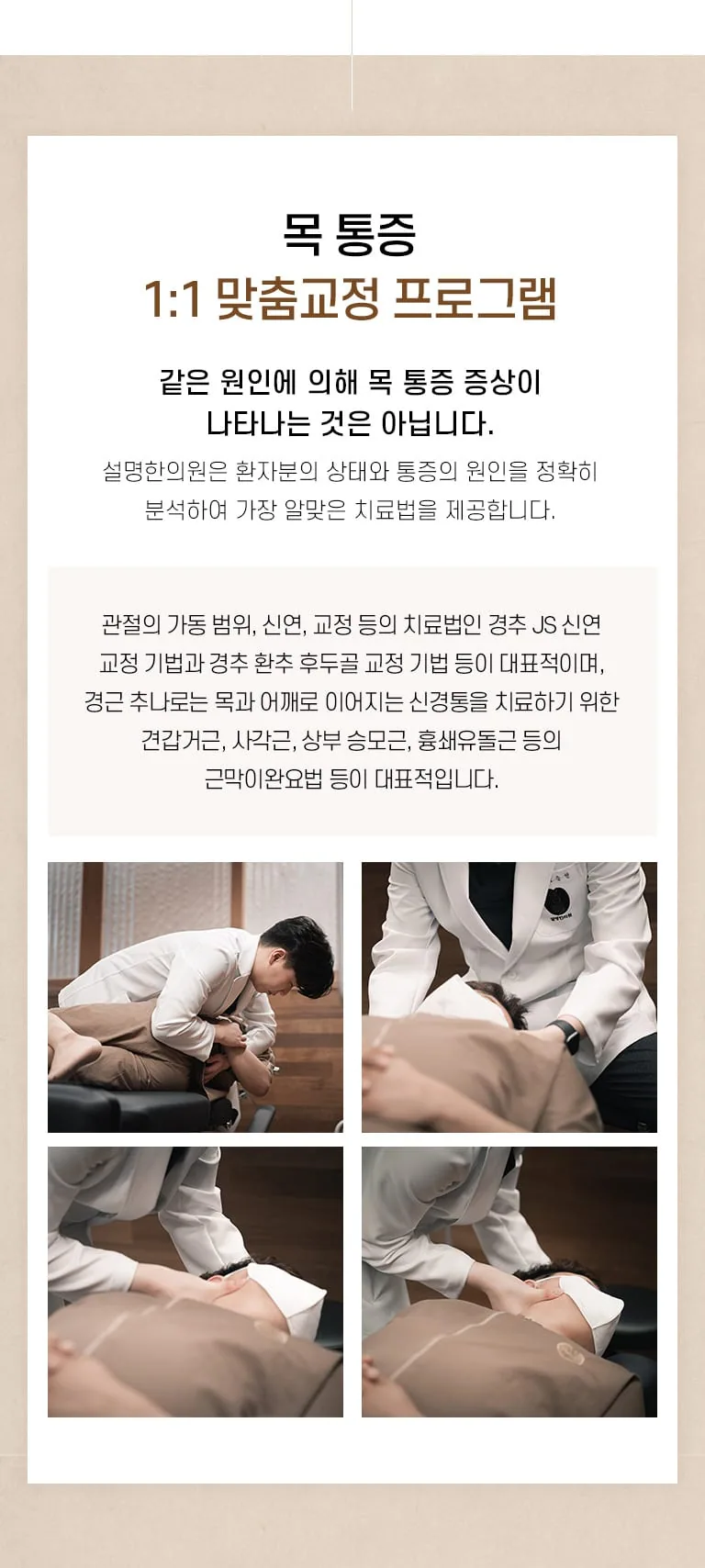 설명한의원 목 통증 1:1 맞춤교정 프로그램 소개와 한의사가 경추 추나 교정을 시행하는 진료 사진 4장. 목 통증 1:1 맞춤교정 프로그램 같은 원인에 의해 목 통증 증상이 나타나는 것은 아닙니다. 설명한의원은 환자분의 상태와 통증의 원인을 정확히 분석하여 가장 알맞은 치료법을 제공합니다. 관절의 가동 범위, 신연, 교정 등의 치료법인 경추 JS 신연 교정 기법과 경추 환추 후두골 교정 기법 등이 대표적이며, 경근 추나로는 목과 어깨로 이어지는 신경통을 치료하기 위한 견갑거근, 사각근, 상부 승모근, 흉쇄유돌근 등의 근막이완요법 등이 대표적입니다.