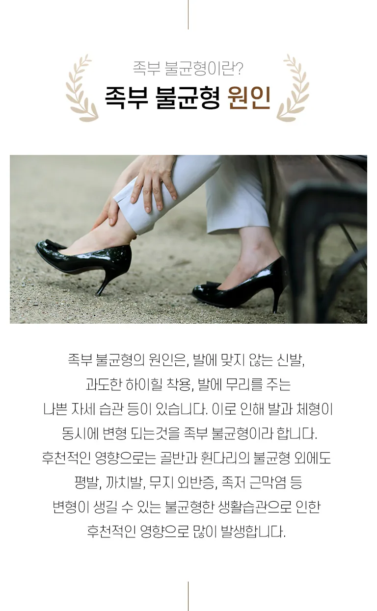 하이힐을 신고 발목을 손으로 잡은 여성의 발 사진과 함께 족부 불균형 원인을 설명하는 진료소개 이미지. 족부 불균형이란? 족부 불균형 원인 족부 불균형의 원인은, 발에 맞지 않는 신발, 과도한 하이힐 착용, 발에 무리를 주는 나쁜 자세 습관 등이 있습니다. 이로 인해 발과 체형이 동시에 변형되는 것을 족부불균형이라 합니다. 후천적인 영향으로는 골반과 휜 다리의 불균형 외에도 평발, 까치발, 무지 외반증, 족저 근막염 등 변형이 생길 수 있는 불균형한 생활습관으로 인한 후천적인 영향으로 많이 발생합니다.