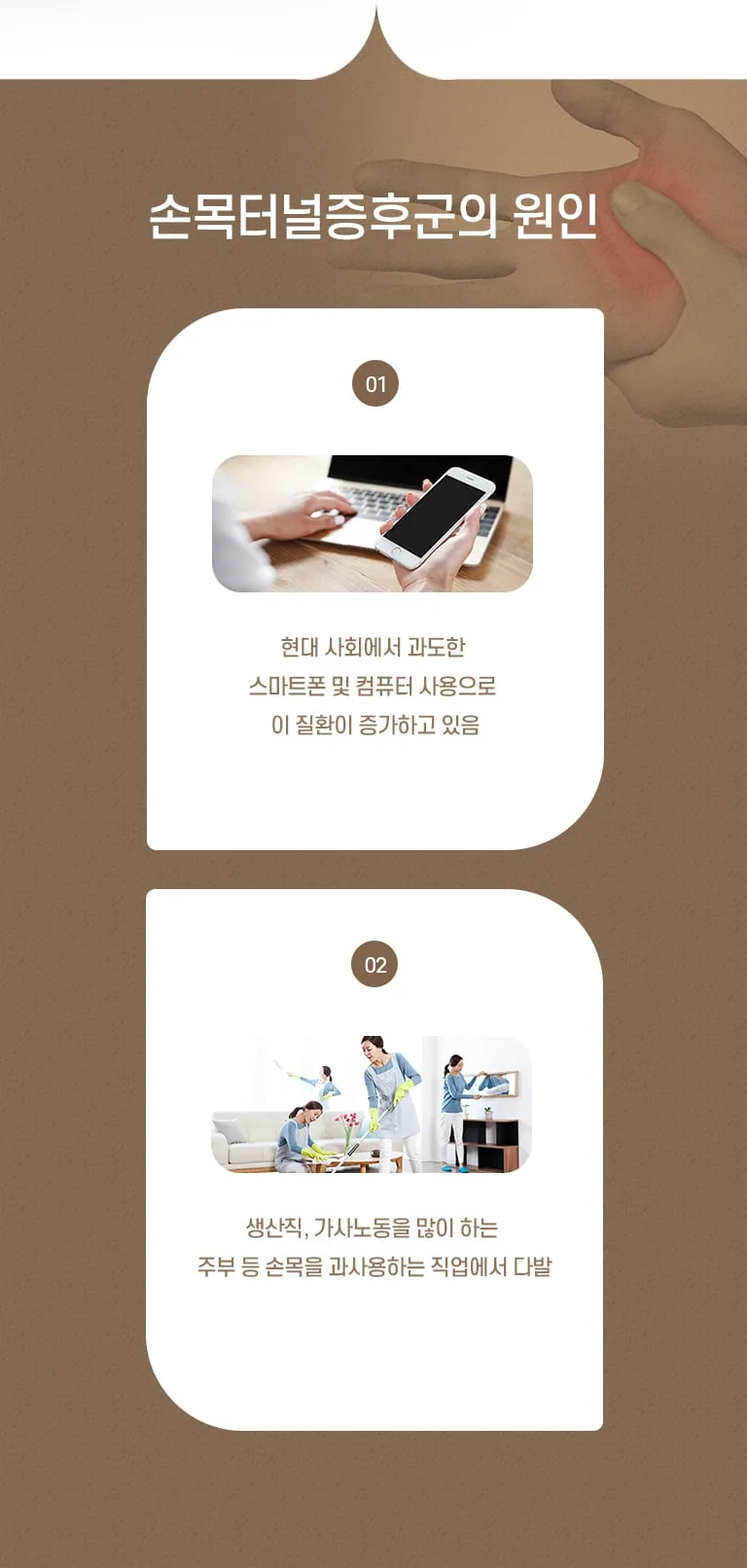 손목터널증후군의 원인 안내 인포그래픽. 스마트폰·컴퓨터 과사용과 가사노동 등 손목 과사용 직업에서 발생 증가. 손목터널증후군의 원인 01 현대 사회에서 과도한 스마트폰 및 컴퓨터 사용으로 이 질환이 증가하고 있음 02 생산직, 가사노동을 많이 하는 주부 등 손목을 과사용하는 직업에서 다발