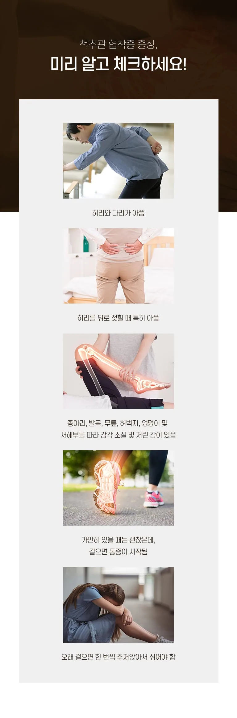 척추관 협착증의 주요 증상을 사진과 함께 정리한 인포그래픽. 허리·다리 통증, 보행 시 통증, 감각 저하 등 다섯 가지 증상 안내. 척추관 협착증 증상, 미리 알고 체크하세요! 허리와 다리가 아픔 허리를 뒤로 젖힐 때 특히 아픔 종아리, 발목, 무릎, 허벅지, 엉덩이 및 서혜부를 따라 감각 소실 및 저린 감이 있음 가만히 있을 때는 괜찮은데, 걸으면 통증이 시작됨 오래 걸으면 한 번씩 주저앉아서 쉬어야 함