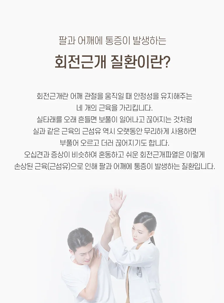 의료진이 어깨 통증을 호소하는 남성 환자의 팔을 들어 진찰하는 모습과 회전근개 질환 설명 텍스트. 팔과 어깨에 통증이 발생하는 회전근개 질환이란? 회전근개란 어깨 관절을 움직일 때 안정성을 유지해 주는 네 개의 근육을 가리킵니다. 실타래를 오래 흔들면 보풀이 일어나고 끊어지는 것처럼 실과 같은 근육의 근섬유 역시 오랫동안 무리하게 사용하면 부풀어 오르고 더러 끊어지기도 합니다. 오십견과 증상이 비슷하여 혼동하고 쉬운 회전근개파열은 이렇게 손상된 근육(근섬유)으로 인해 팔과 어깨에 통증이 발생하는 질환입니다.